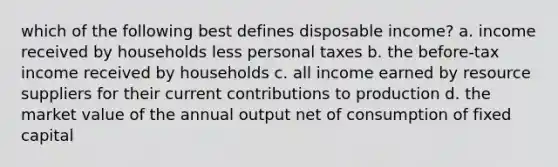 which of the following best defines disposable income? a. income received by households less personal taxes b. the before-tax income received by households c. all income earned by resource suppliers for their current contributions to production d. the market value of the annual output net of consumption of fixed capital