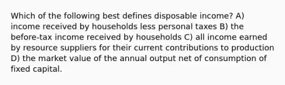 Which of the following best defines disposable income? A) income received by households less personal taxes B) the before-tax income received by households C) all income earned by resource suppliers for their current contributions to production D) the market value of the annual output net of consumption of fixed capital.