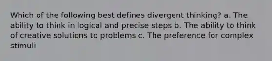 Which of the following best defines divergent thinking? a. The ability to think in logical and precise steps b. The ability to think of creative solutions to problems c. The preference for complex stimuli