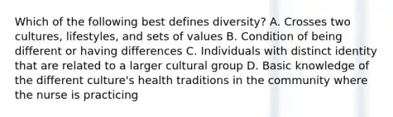 Which of the following best defines diversity? A. Crosses two cultures, lifestyles, and sets of values B. Condition of being different or having differences C. Individuals with distinct identity that are related to a larger cultural group D. Basic knowledge of the different culture's health traditions in the community where the nurse is practicing