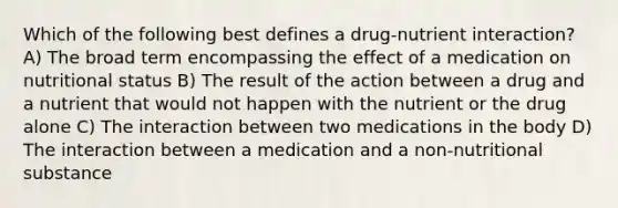 Which of the following best defines a drug-nutrient interaction? A) The broad term encompassing the effect of a medication on nutritional status B) The result of the action between a drug and a nutrient that would not happen with the nutrient or the drug alone C) The interaction between two medications in the body D) The interaction between a medication and a non-nutritional substance