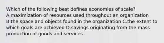 Which of the following best defines economies of scale? A.maximization of resources used throughout an organization B.the space and objects found in the organization C.the extent to which goals are achieved D.savings originating from the mass production of goods and services