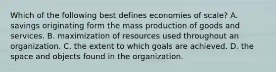 Which of the following best defines economies of scale? A. savings originating form the mass production of goods and services. B. maximization of resources used throughout an organization. C. the extent to which goals are achieved. D. the space and objects found in the organization.