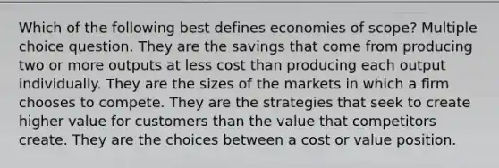 Which of the following best defines economies of scope? Multiple choice question. They are the savings that come from producing two or more outputs at less cost than producing each output individually. They are the sizes of the markets in which a firm chooses to compete. They are the strategies that seek to create higher value for customers than the value that competitors create. They are the choices between a cost or value position.