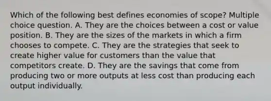 Which of the following best defines economies of scope? Multiple choice question. A. They are the choices between a cost or value position. B. They are the sizes of the markets in which a firm chooses to compete. C. They are the strategies that seek to create higher value for customers than the value that competitors create. D. They are the savings that come from producing two or more outputs at less cost than producing each output individually.