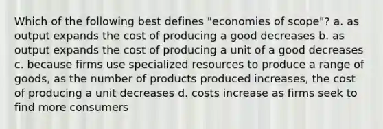 Which of the following best defines "economies of scope"? a. as output expands the cost of producing a good decreases b. as output expands the cost of producing a unit of a good decreases c. because firms use specialized resources to produce a range of goods, as the number of products produced increases, the cost of producing a unit decreases d. costs increase as firms seek to find more consumers