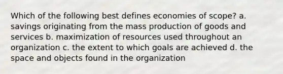 Which of the following best defines <a href='https://www.questionai.com/knowledge/kNxP66dNGc-economies-of-scope' class='anchor-knowledge'>economies of scope</a>? a. savings originating from the mass <a href='https://www.questionai.com/knowledge/ks8soMnieU-production-of-goods' class='anchor-knowledge'>production of goods</a> and services b. maximization of resources used throughout an organization c. the extent to which goals are achieved d. <a href='https://www.questionai.com/knowledge/k0Lyloclid-the-space' class='anchor-knowledge'>the space</a> and objects found in the organization