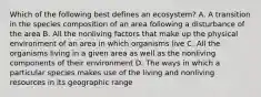 Which of the following best defines an ecosystem? A. A transition in the species composition of an area following a disturbance of the area B. All the nonliving factors that make up the physical environment of an area in which organisms live C. All the organisms living in a given area as well as the nonliving components of their environment D. The ways in which a particular species makes use of the living and nonliving resources in its geographic range