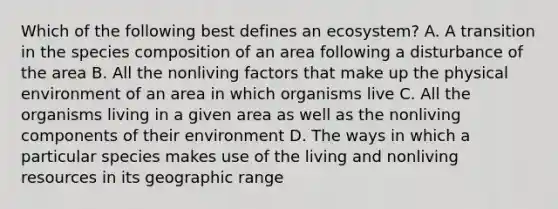 Which of the following best defines an ecosystem? A. A transition in the species composition of an area following a disturbance of the area B. All the nonliving factors that make up the physical environment of an area in which organisms live C. All the organisms living in a given area as well as the nonliving components of their environment D. The ways in which a particular species makes use of the living and nonliving resources in its geographic range