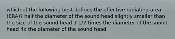 which of the following best defines the effective radiating area (ERA)? half the diameter of the sound head slightly smaller than the size of the sound head 1 1/2 times the diameter of the sound head 4x the diameter of the sound head