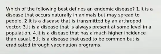 Which of the following best defines an endemic disease? 1.It is a disease that occurs naturally in animals but may spread to people. 2.It is a disease that is transmitted by an arthropod vector. 3.It is a disease that is always present at some level in a population. 4.It is a disease that has a much higher incidence than usual. 5.It is a disease that used to be common but is eradicated through vaccination programs.