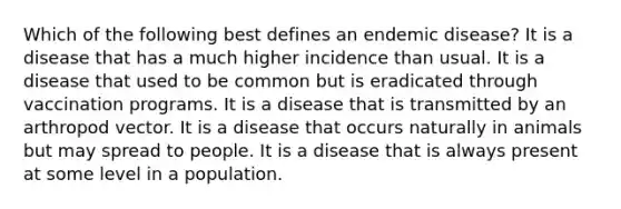 Which of the following best defines an endemic disease? It is a disease that has a much higher incidence than usual. It is a disease that used to be common but is eradicated through vaccination programs. It is a disease that is transmitted by an arthropod vector. It is a disease that occurs naturally in animals but may spread to people. It is a disease that is always present at some level in a population.