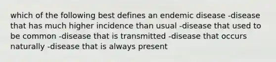 which of the following best defines an endemic disease -disease that has much higher incidence than usual -disease that used to be common -disease that is transmitted -disease that occurs naturally -disease that is always present