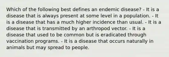 Which of the following best defines an endemic disease? - It is a disease that is always present at some level in a population. - It is a disease that has a much higher incidence than usual. - It is a disease that is transmitted by an arthropod vector. - It is a disease that used to be common but is eradicated through vaccination programs. - It is a disease that occurs naturally in animals but may spread to people.