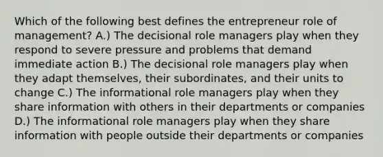 Which of the following best defines the entrepreneur role of management? A.) The decisional role managers play when they respond to severe pressure and problems that demand immediate action B.) The decisional role managers play when they adapt themselves, their subordinates, and their units to change C.) The informational role managers play when they share information with others in their departments or companies D.) The informational role managers play when they share information with people outside their departments or companies