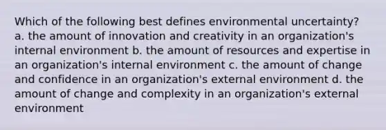 Which of the following best defines environmental uncertainty? a. the amount of innovation and creativity in an organization's internal environment b. the amount of resources and expertise in an organization's internal environment c. the amount of change and confidence in an organization's external environment d. the amount of change and complexity in an organization's external environment