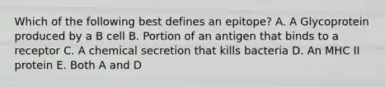 Which of the following best defines an epitope? A. A Glycoprotein produced by a B cell B. Portion of an antigen that binds to a receptor C. A chemical secretion that kills bacteria D. An MHC II protein E. Both A and D