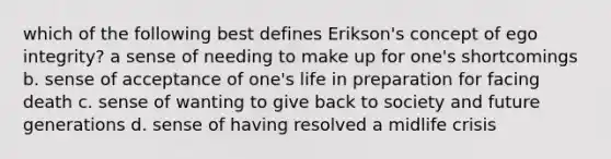 which of the following best defines Erikson's concept of ego integrity? a sense of needing to make up for one's shortcomings b. sense of acceptance of one's life in preparation for facing death c. sense of wanting to give back to society and future generations d. sense of having resolved a midlife crisis