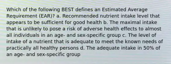 Which of the following BEST defines an Estimated Average Requirement (EAR)? a. Recommended nutrient intake level that appears to be sufficient for good health b. The maximal intake that is unlikely to pose a risk of adverse health effects to almost all individuals in an age- and sex-specific group c. The level of intake of a nutrient that is adequate to meet the known needs of practically all healthy persons d. The adequate intake in 50% of an age- and sex-specific group