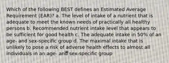 Which of the following BEST defines an Estimated Average Requirement (EAR)? a. The level of intake of a nutrient that is adequate to meet the known needs of practically all healthy persons b. Recommended nutrient intake level that appears to be sufficient for good health c. The adequate intake in 50% of an age- and sex-specific group d. The maximal intake that is unlikely to pose a risk of adverse health effects to almost all individuals in an age- and sex-specific group