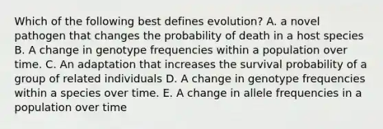 Which of the following best defines evolution? A. a novel pathogen that changes the probability of death in a host species B. A change in genotype frequencies within a population over time. C. An adaptation that increases the survival probability of a group of related individuals D. A change in genotype frequencies within a species over time. E. A change in allele frequencies in a population over time