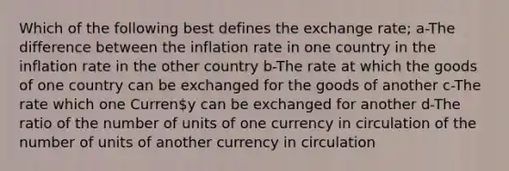 Which of the following best defines the exchange rate; a-The difference between the inflation rate in one country in the inflation rate in the other country b-The rate at which the goods of one country can be exchanged for the goods of another c-The rate which one Curreny can be exchanged for another d-The ratio of the number of units of one currency in circulation of the number of units of another currency in circulation