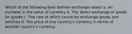 Which of the following best defines exchange rates? a. An increase in the value of currency b. The direct exchange of goods for goods c. The rate at which countries exchange goods and services d. The price of one country's currency in terms of another country's currency