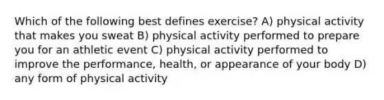 Which of the following best defines exercise? A) physical activity that makes you sweat B) physical activity performed to prepare you for an athletic event C) physical activity performed to improve the performance, health, or appearance of your body D) any form of physical activity