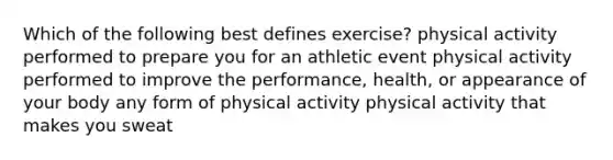 Which of the following best defines exercise? physical activity performed to prepare you for an athletic event physical activity performed to improve the performance, health, or appearance of your body any form of physical activity physical activity that makes you sweat