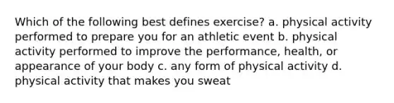 Which of the following best defines exercise? a. physical activity performed to prepare you for an athletic event b. physical activity performed to improve the performance, health, or appearance of your body c. any form of physical activity d. physical activity that makes you sweat