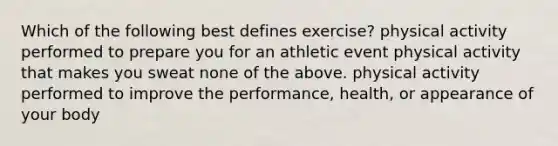 Which of the following best defines exercise? physical activity performed to prepare you for an athletic event physical activity that makes you sweat none of the above. physical activity performed to improve the performance, health, or appearance of your body