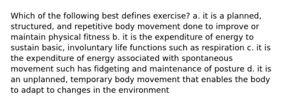 Which of the following best defines exercise? a. it is a planned, structured, and repetitive body movement done to improve or maintain physical fitness b. it is the expenditure of energy to sustain basic, involuntary life functions such as respiration c. it is the expenditure of energy associated with spontaneous movement such has fidgeting and maintenance of posture d. it is an unplanned, temporary body movement that enables the body to adapt to changes in the environment