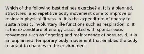 Which of the following best defines exercise? a. It is a planned, structured, and repetitive body movement done to improve or maintain physical fitness. b. It is the expenditure of energy to sustain basic, involuntary life functions such as respiration. c. It is the expenditure of energy associated with spontaneous movement such as fidgeting and maintenance of posture. d. It is an unplanned, temporary body movement that enables the body to adapt to changes in the environment.