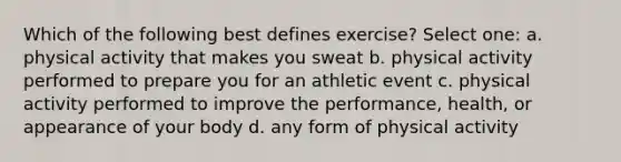 Which of the following best defines exercise? Select one: a. physical activity that makes you sweat b. physical activity performed to prepare you for an athletic event c. physical activity performed to improve the performance, health, or appearance of your body d. any form of physical activity