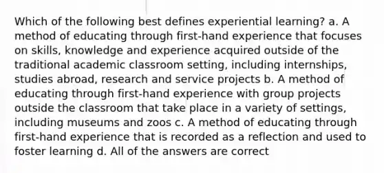 Which of the following best defines experiential learning? a. A method of educating through first-hand experience that focuses on skills, knowledge and experience acquired outside of the traditional academic classroom setting, including internships, studies abroad, research and service projects b. A method of educating through first-hand experience with group projects outside the classroom that take place in a variety of settings, including museums and zoos c. A method of educating through first-hand experience that is recorded as a reflection and used to foster learning d. All of the answers are correct