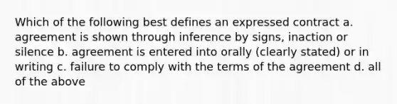 Which of the following best defines an expressed contract a. agreement is shown through inference by signs, inaction or silence b. agreement is entered into orally (clearly stated) or in writing c. failure to comply with the terms of the agreement d. all of the above