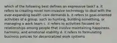 which of the following best defines an expressive task? a. it refers to creating novel non-invasive technology to deal with the ever-expanding health care demands b. it refers to goal-oriented activities of a group, such as hunting, building something, or managing a work team c. it refers to activities focused on relationships among people that involve maintaining happiness, harmony, and emotional stability d. it refers to formulating business policies for decentralized work systems