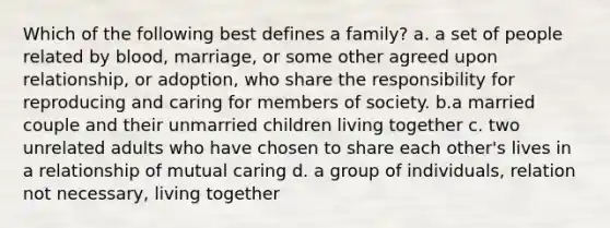 Which of the following best defines a family? a. a set of people related by blood, marriage, or some other agreed upon relationship, or adoption, who share the responsibility for reproducing and caring for members of society. b.a married couple and their unmarried children living together c. two unrelated adults who have chosen to share each other's lives in a relationship of mutual caring d. a group of individuals, relation not necessary, living together