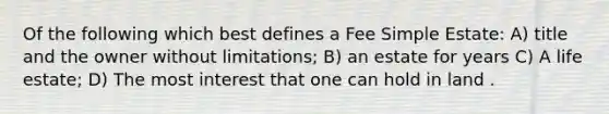 Of the following which best defines a Fee Simple Estate: A) title and the owner without limitations; B) an estate for years C) A life estate; D) The most interest that one can hold in land .