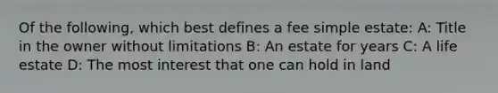 Of the following, which best defines a fee simple estate: A: Title in the owner without limitations B: An estate for years C: A life estate D: The most interest that one can hold in land