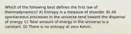 Which of the following best defines the first law of thermodynamics? A) Entropy is a measure of disorder. B) All spontaneous processes in the universe tend toward the dispersal of energy. C) Total amount of energy in the universe is a constant. D) There is no entropy at zero Kelvin.