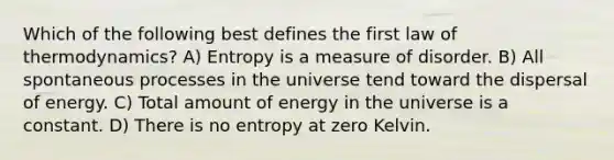 Which of the following best defines the first law of thermodynamics? A) Entropy is a measure of disorder. B) All spontaneous processes in the universe tend toward the dispersal of energy. C) Total amount of energy in the universe is a constant. D) There is no entropy at zero Kelvin.