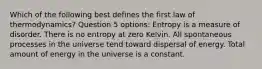 Which of the following best defines the first law of thermodynamics? Question 5 options: Entropy is a measure of disorder. There is no entropy at zero Kelvin. All spontaneous processes in the universe tend toward dispersal of energy. Total amount of energy in the universe is a constant.