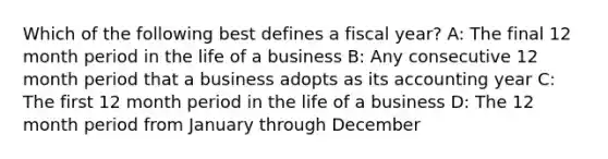 Which of the following best defines a fiscal year? A: The final 12 month period in the life of a business B: Any consecutive 12 month period that a business adopts as its accounting year C: The first 12 month period in the life of a business D: The 12 month period from January through December