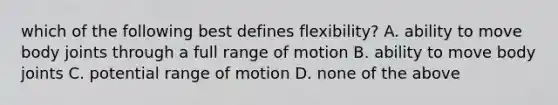 which of the following best defines flexibility? A. ability to move body joints through a full range of motion B. ability to move body joints C. potential range of motion D. none of the above