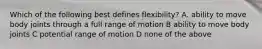 Which of the following best defines flexibility? A. ability to move body joints through a full range of motion B ability to move body joints C potential range of motion D none of the above