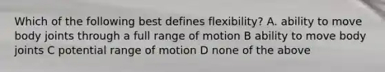 Which of the following best defines flexibility? A. ability to move body joints through a full range of motion B ability to move body joints C potential range of motion D none of the above