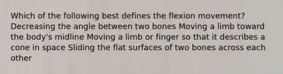 Which of the following best defines the flexion movement? Decreasing the angle between two bones Moving a limb toward the body's midline Moving a limb or finger so that it describes a cone in space Sliding the flat surfaces of two bones across each other