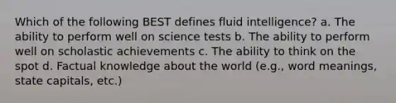 Which of the following BEST defines fluid intelligence? a. The ability to perform well on science tests b. The ability to perform well on scholastic achievements c. The ability to think on the spot d. Factual knowledge about the world (e.g., word meanings, state capitals, etc.)