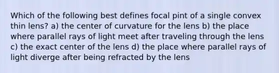 Which of the following best defines focal pint of a single convex thin lens? a) the center of curvature for the lens b) the place where parallel rays of light meet after traveling through the lens c) the exact center of the lens d) the place where parallel rays of light diverge after being refracted by the lens